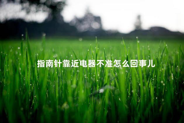 指南针靠近电器不准怎么回事儿 指南针靠近电器不准怎么回事儿