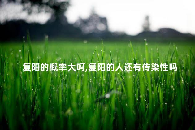 复阳的概率大吗,复阳的人还有传染性吗