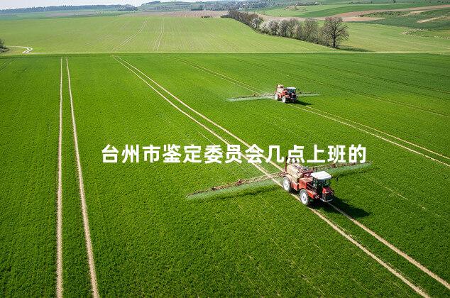 台州市鉴定委员会几点上班的 台州市鉴定委员会几点上班的