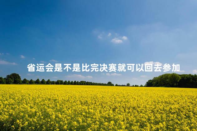 省运会是不是比完决赛就可以回去参加 省运会是不是比完决赛就可以回去参加
