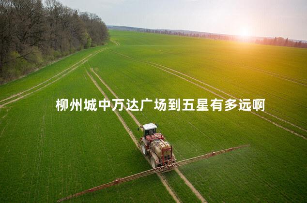 柳州城中万达广场到五星有多远啊 柳州城中万达广场到五星有多远啊