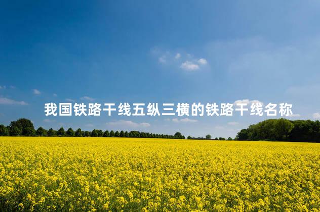 我国铁路干线五纵三横的铁路干线名称 我国铁路干线五纵三横的铁路干线名称