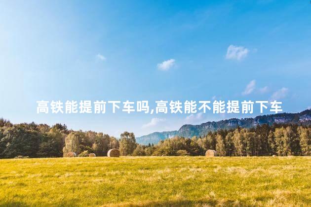 高铁能提前下车吗,高铁能不能提前下车 高铁能提前下车吗,高铁能不能提前下车