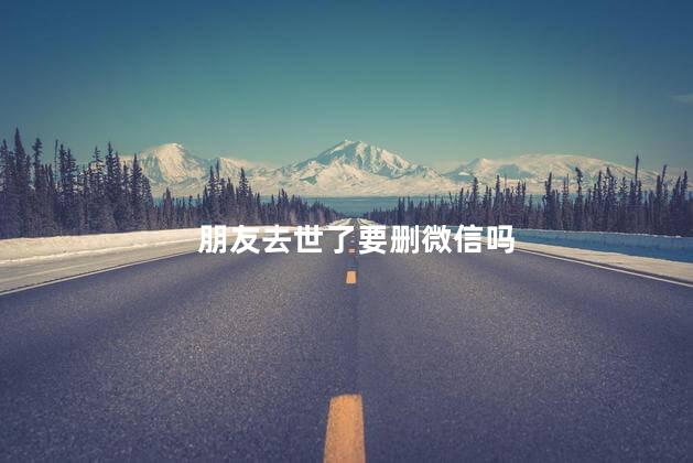 朋友去世了要删微信吗