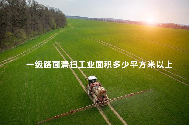 一级路面清扫工业面积多少平方米以上 一级路面清扫工业面积多少平方米以上