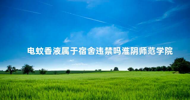 电蚊香液属于宿舍违禁吗淮阴师范学院 电蚊香液属于宿舍违禁吗淮阴师范学院