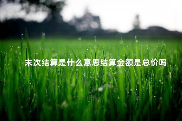 末次结算是什么意思结算金额是总价吗 末次结算是什么意思结算金额是总价吗