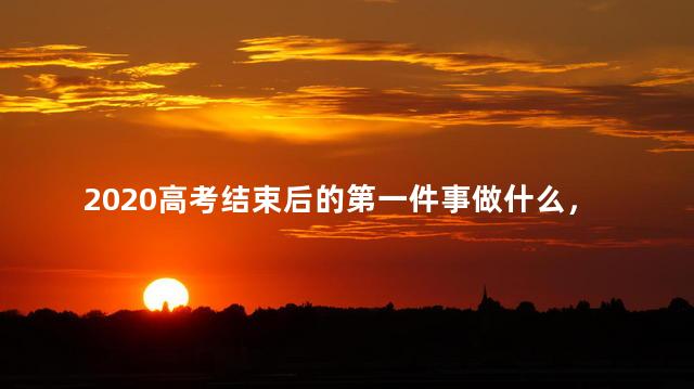 2020高考结束后的第一件事做什么，2020高考结束后的第一件事做什么呢