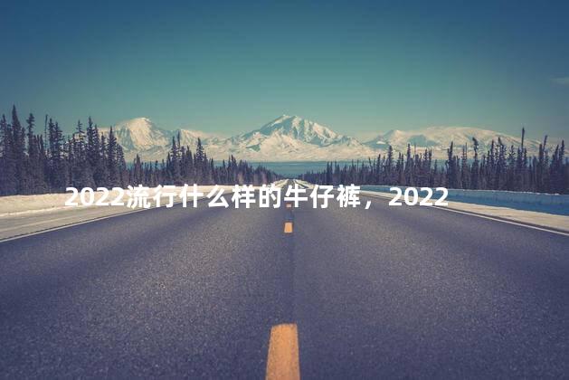 2022流行什么样的牛仔裤，2022流行什么样的牛仔裤好看