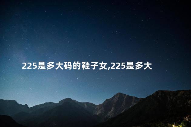 225是多大码的鞋子女,225是多大码的鞋子 225是多大码的鞋子女,225是多大码的鞋子