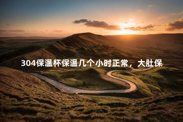 304保温杯保温几个小时正常，大肚保温杯保温多长时间