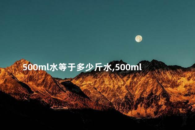 500ml水等于多少斤水,500ml水等于多少斤白酒 500ml水等于多少斤水,500ml水等于多少斤白酒