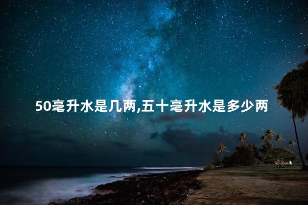 50毫升水是几两,五十毫升水是多少两 50毫升水是几两,五十毫升水是多少两