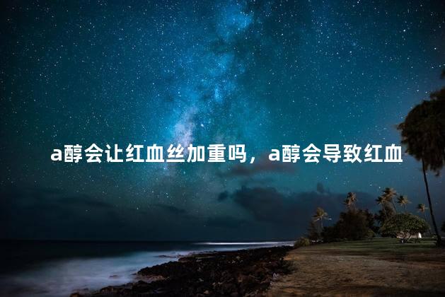 a醇会让红血丝加重吗，a醇会导致红血丝加重吗