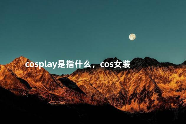 cosplay是指什么，cos女装