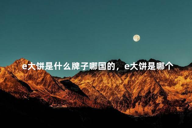 e大饼是什么牌子哪国的，e大饼是哪个国家的牌子