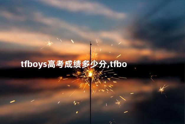 tfboys高考成绩多少分,tfboys的高考成绩单真的高吗 tfboys高考成绩多少分,tfboys的高考成绩单真的高吗