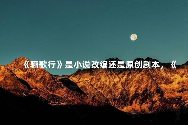 《骊歌行》是小说改编还是原创剧本，《骊歌行》是小说改编还是原创剧本啊