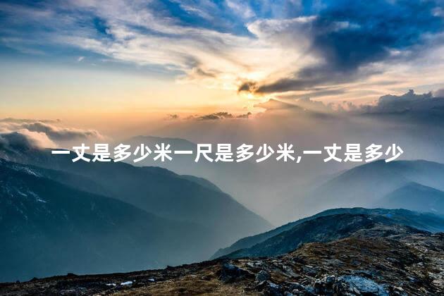 一丈是多少米一尺是多少米,一丈是多少尺 一丈是多少米一尺是多少米,一丈是多少尺