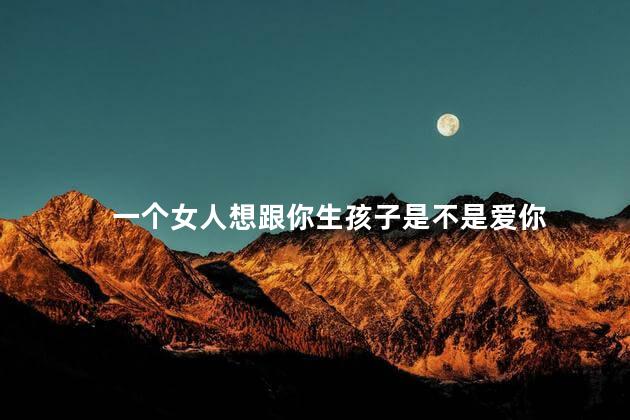 一个女人想跟你生孩子是不是爱你