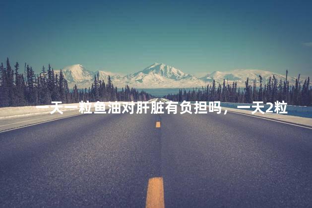 一天一粒鱼油对肝脏有负担吗，一天2粒鱼油对肝脏有负担吗