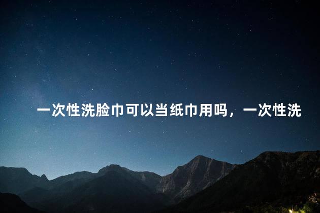 一次性洗脸巾可以当纸巾用吗，一次性洗脸巾可以当纸巾用吗女生