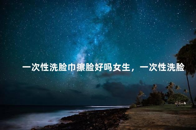 一次性洗脸巾擦脸好吗女生，一次性洗脸巾擦脸好吗女生