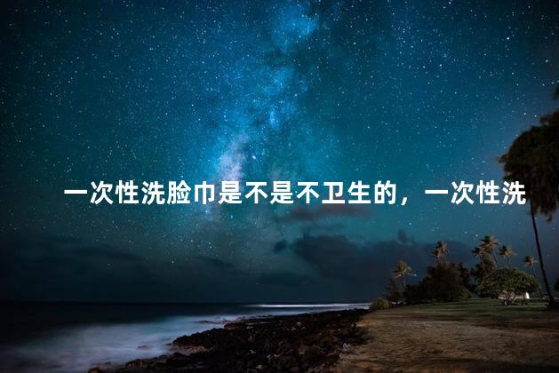 一次性洗脸巾是不是不卫生的，一次性洗脸巾是不是不卫生的东西
