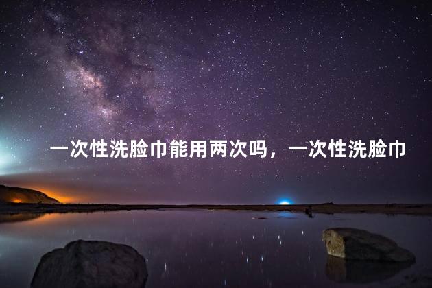 一次性洗脸巾能用两次吗，一次性洗脸巾能用两次吗