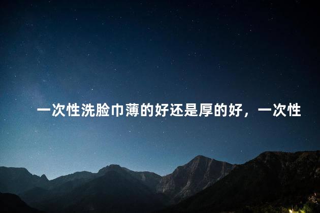 一次性洗脸巾薄的好还是厚的好，一次性洗脸巾薄的好还是厚的好用