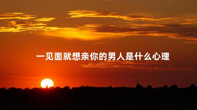 一见面就想亲你的男人是什么心理