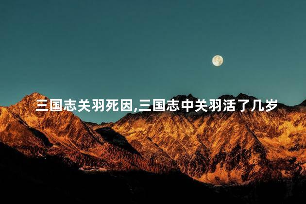三国志关羽死因,三国志中关羽活了几岁 三国志关羽死因,三国志中关羽活了几岁