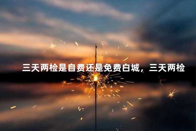 三天两检是自费还是免费白城，三天两检是免费的吗