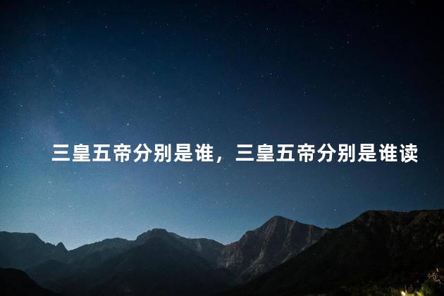 三皇五帝分别是谁，三皇五帝分别是谁读音