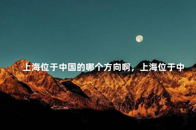 上海位于中国的哪个方向啊，上海位于中国的哪个方向啊