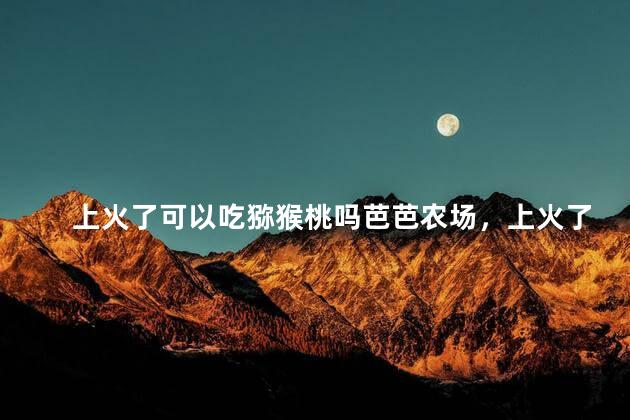 上火了可以吃猕猴桃吗芭芭农场，上火了猕猴桃能吃吗