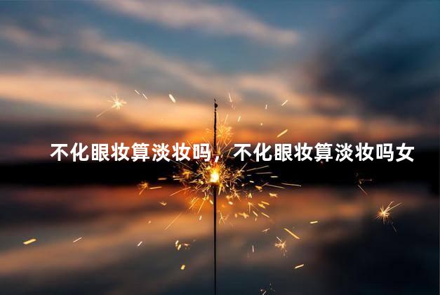 不化眼妆算淡妆吗，不化眼妆算淡妆吗女生