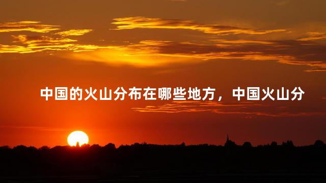 中国的火山分布在哪些地方，中国火山分布情况