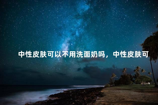 中性皮肤可以不用洗面奶吗，中性皮肤可以不用洗面奶吗女生