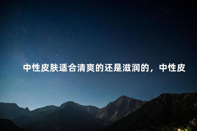 中性皮肤适合清爽的还是滋润的，中性皮肤适合清爽的还是滋润的护肤品