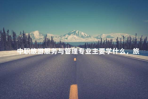 中职旅游服务与管理专业主要学什么，旅游服务与管理专业主要学什么中专