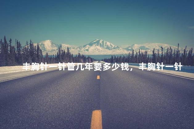 丰胸针一针管几年要多少钱，丰胸针一针管几年要多少钱一针管几年