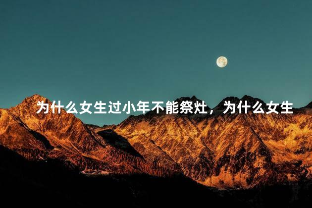 为什么女生过小年不能祭灶，为什么女生过小年不能祭灶神