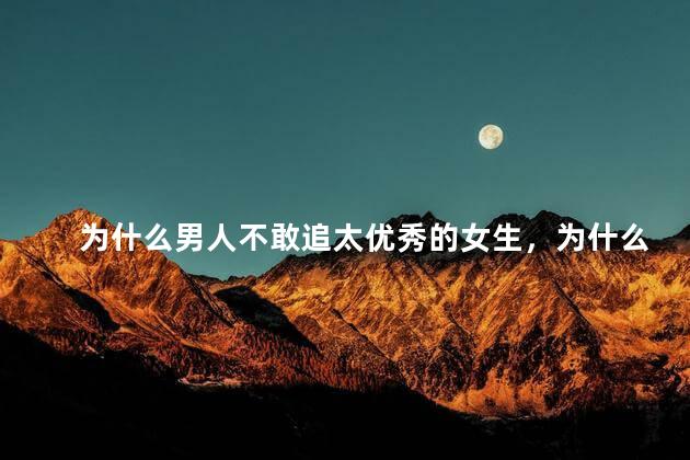 为什么男人不敢追太优秀的女生，为什么男人不敢追太优秀的女生呢