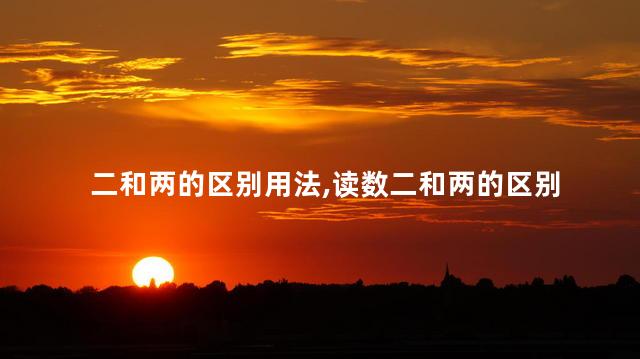二和两的区别用法,读数二和两的区别 二和两的区别用法,读数二和两的区别