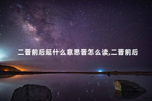 二晋前后延什么意思晋怎么读,二晋前后延是哪个朝代 二晋前后延什么意思晋怎么读,二晋前后延是哪个朝代