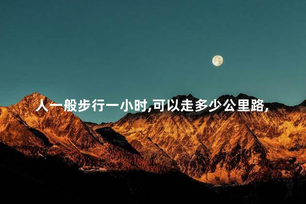 人一般步行一小时,可以走多少公里路,人一般步行一小时能走多少公里 人一般步行一小时,可以走多少公里路,人一般步行一小时能走多少公里