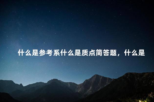 什么是参考系什么是质点简答题，什么是参考系？什么是质点？本