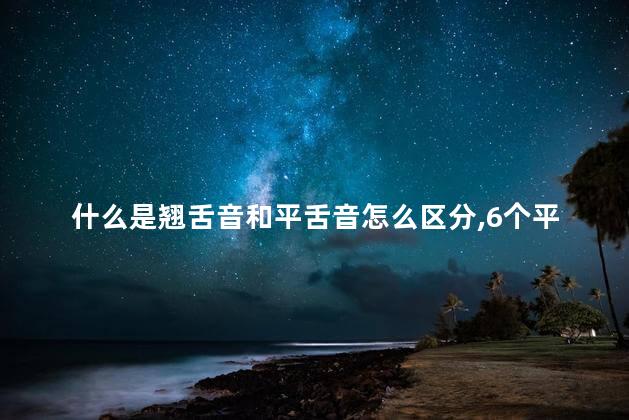 什么是翘舌音和平舌音怎么区分,6个平舌音8个翘舌音 什么是翘舌音和平舌音怎么区分,6个平舌音8个翘舌音