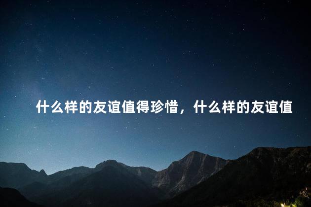 什么样的友谊值得珍惜，什么样的友谊值得珍惜呢